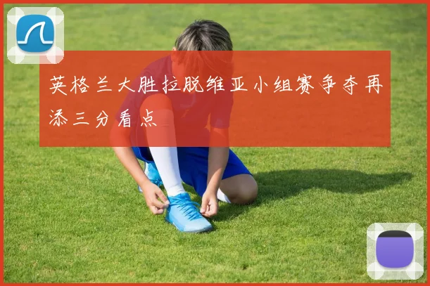英格兰大胜拉脱维亚小组赛争夺再添三分看点