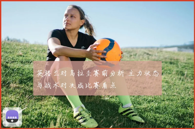 英格兰对乌拉圭赛前分析 主力状态与战术对决成比赛看点