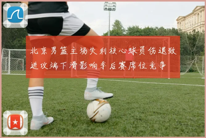 北京男篮主场失利核心球员伤退致进攻端下滑影响季后赛席位竞争