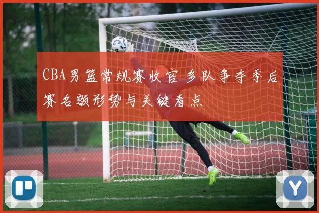 CBA男篮常规赛收官 多队争夺季后赛名额形势与关键看点