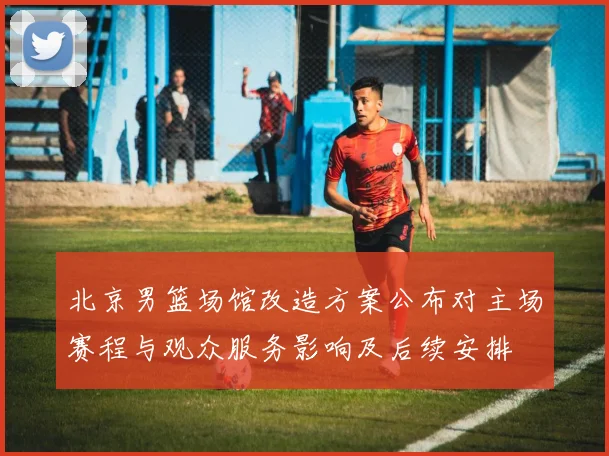北京男篮场馆改造方案公布对主场赛程与观众服务影响及后续安排