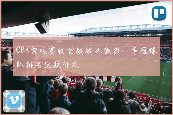 CBA常规赛收官战战况激烈，争冠球队排名变数待定