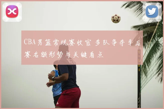CBA男篮常规赛收官 多队争夺季后赛名额形势与关键看点