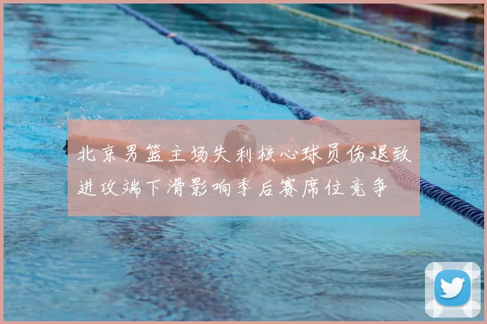 北京男篮主场失利核心球员伤退致进攻端下滑影响季后赛席位竞争