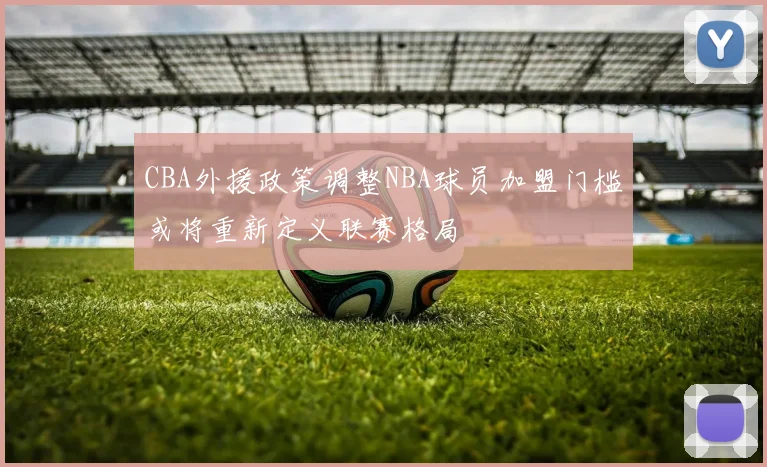 CBA外援政策调整NBA球员加盟门槛或将重新定义联赛格局