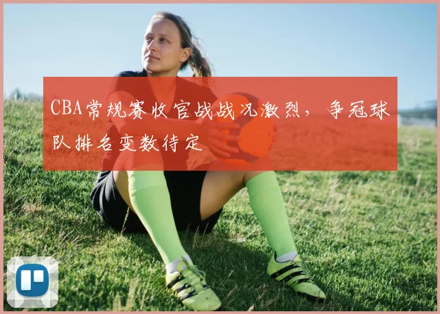 CBA常规赛收官战战况激烈，争冠球队排名变数待定
