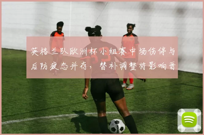 英格兰队欧洲杯小组赛中场伤停与后防疲态并存，替补调整将影响晋级形势