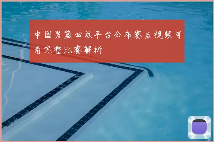 中国男篮回放平台公布赛后视频可看完整比赛解析