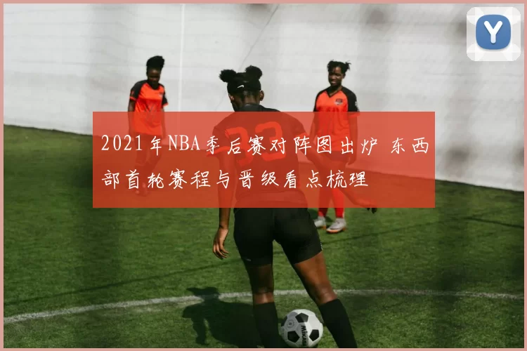 2021年NBA季后赛对阵图出炉 东西部首轮赛程与晋级看点梳理