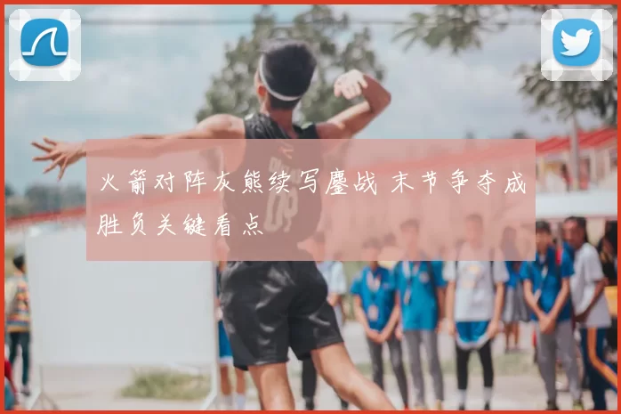 火箭对阵灰熊续写鏖战 末节争夺成胜负关键看点