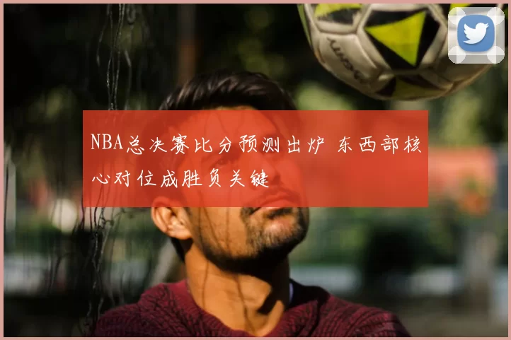 NBA总决赛比分预测出炉 东西部核心对位成胜负关键