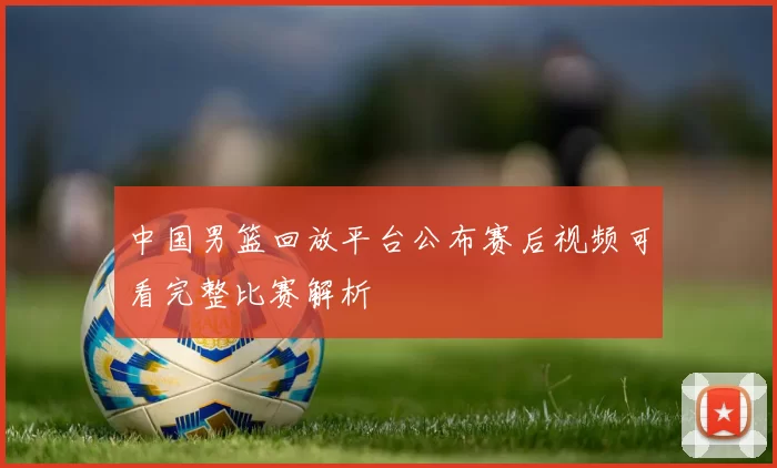 中国男篮回放平台公布赛后视频可看完整比赛解析