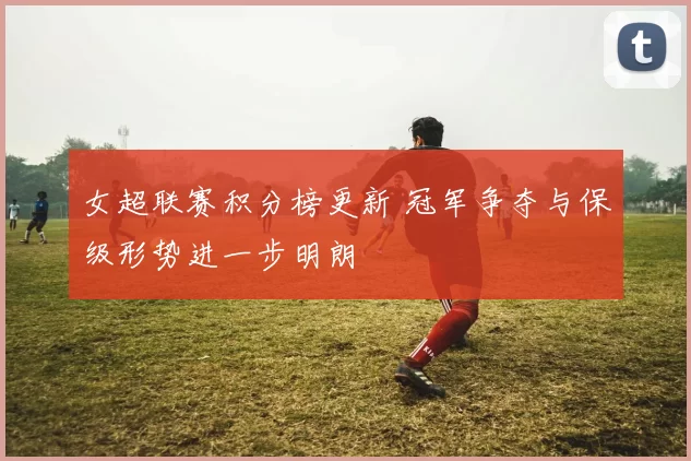 女超联赛积分榜更新 冠军争夺与保级形势进一步明朗
