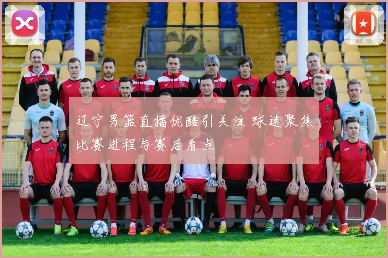 辽宁男篮直播优酷引关注 球迷聚焦比赛进程与赛后看点