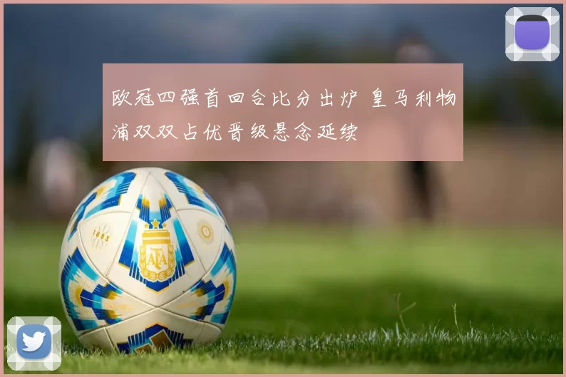 欧冠四强首回合比分出炉 皇马利物浦双双占优晋级悬念延续