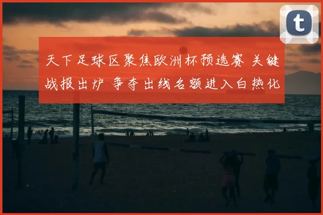天下足球区聚焦欧洲杯预选赛 关键战报出炉 争夺出线名额进入白热化