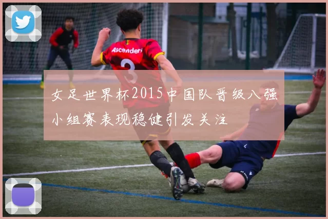 女足世界杯2015中国队晋级八强　小组赛表现稳健引发关注