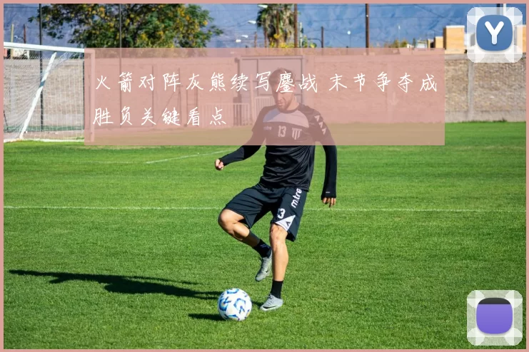 火箭对阵灰熊续写鏖战 末节争夺成胜负关键看点