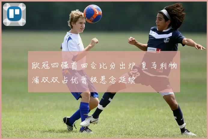 欧冠四强首回合比分出炉 皇马利物浦双双占优晋级悬念延续