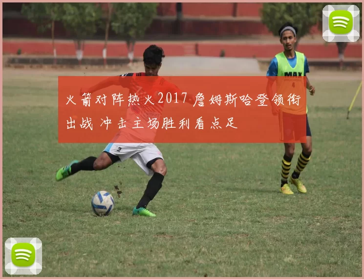 火箭对阵热火2017 詹姆斯哈登领衔出战 冲击主场胜利看点足