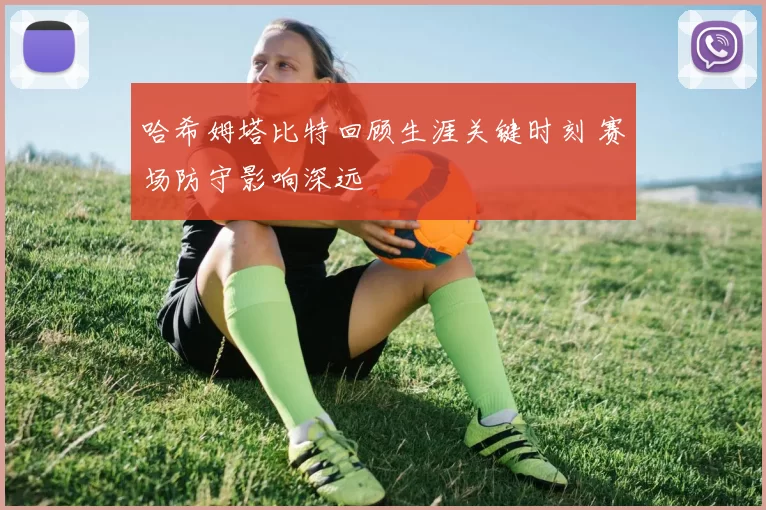 哈希姆塔比特回顾生涯关键时刻 赛场防守影响深远
