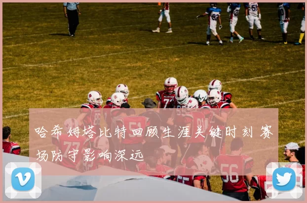 哈希姆塔比特回顾生涯关键时刻 赛场防守影响深远