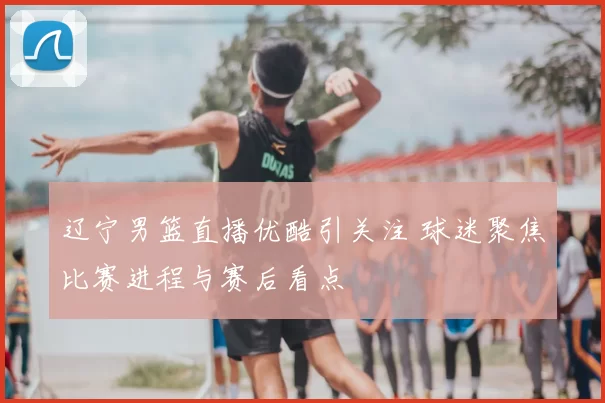 辽宁男篮直播优酷引关注 球迷聚焦比赛进程与赛后看点