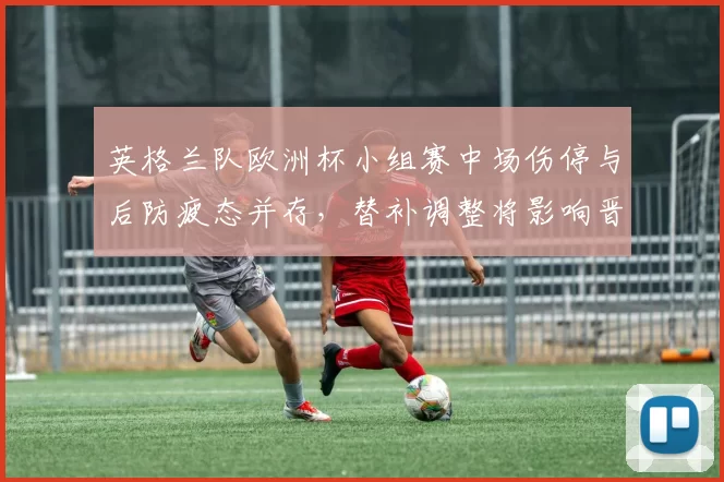 英格兰队欧洲杯小组赛中场伤停与后防疲态并存，替补调整将影响晋级形势