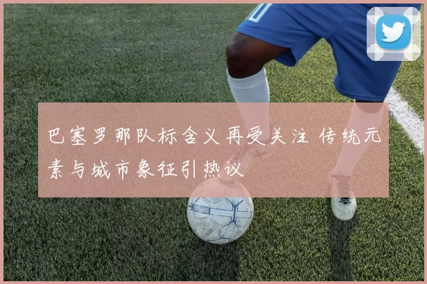 巴塞罗那队标含义再受关注 传统元素与城市象征引热议